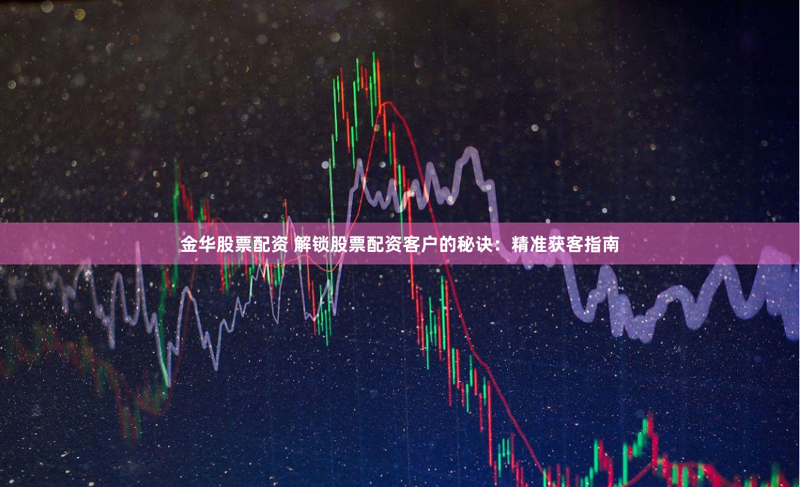 金华股票配资 解锁股票配资客户的秘诀：精准获客指南