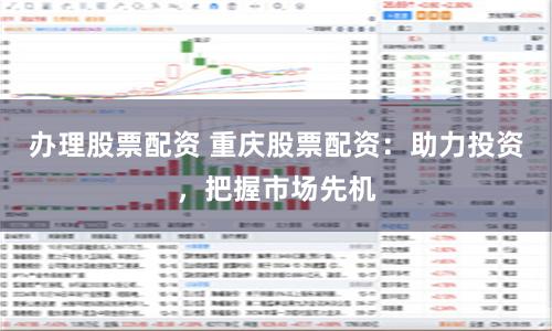 办理股票配资 重庆股票配资：助力投资，把握市场先机